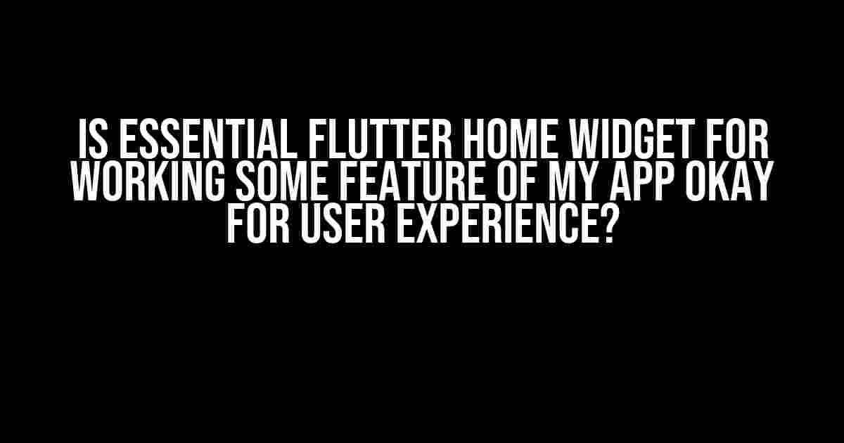 Is Essential Flutter Home Widget for Working Some Feature of My App Okay for User Experience?